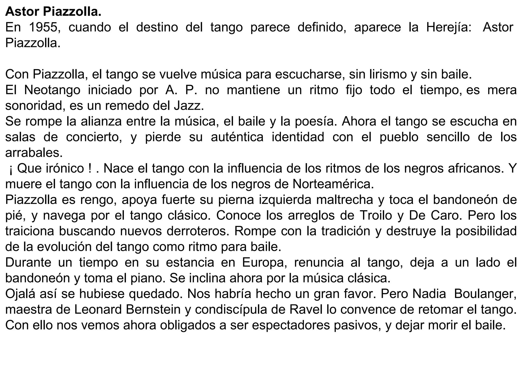 Astor Piazzolla. En 1955, cuando el destino del tango parece definido, aparece la Herejía:  Astor  Piazzolla.   Con Piazzolla, el tango se vuelve música para escucharse, sin lirismo y sin baile. El Neotango iniciado por A. P. no mantiene un ritmo fijo todo el tiempo, es mera sonoridad, es un remedo del Jazz. Se rompe la alianza entre la música, el baile y la poesía. Ahora el tango se escucha en salas de concierto, y pierde su auténtica identidad con el pueblo sencillo de los arrabales.   ¡ Que irónico ! . Nace el tango con la influencia de los ritmos de los negros africanos. Y muere el tango con la influencia de los negros de Norteamérica. Piazzolla es rengo, apoya fuerte su pierna izquierda maltrecha y toca el bandoneón de pié, y navega por el tango clásico. Conoce los arreglos de Troilo y De Caro. Pero los traiciona buscando nuevos derroteros. Rompe con la tradición y destruye la posibilidad de la evolución del tango como ritmo para baile. Durante un tiempo en su estancia en Europa, renuncia al tango, deja a un lado el bandoneón y toma el piano. Se inclina ahora por la música clásica. Ojalá así se hubiese quedado. Nos habría hecho un gran favor. Pero Nadia  Boulanger, maestra de Leonard Bernstein y condiscípula de Ravel lo convence de retomar el tango. Con ello nos vemos ahora obligados a ser espectadores pasivos, y dejar morir el baile. 