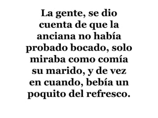 La gente, se dio cuenta de que la anciana no había probado bocado, solo miraba como comía su marido, y de vez en cuando, bebía un poquito del refresco. 
