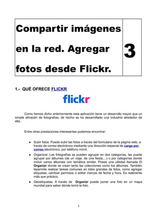 Compartir imágenes

                                                                              3
en la red. Agregar

fotos desde Flickr.
1.- QUÉ OFRECE FLICKR




      Como hemos dicho anteriormente esta aplicación tiene un desarrollo mayor que un
simple almacén de fotografías, de hecho se ha desarrollado una industria alrededor de
ella.


      Entre otras prestaciones interesantes podemos encontrar:


             Subir fotos. Puede subir las fotos a través del formulario de la página web, a
         
             través de correo electrónico mediante una dirección especial de carga por
             correo electrónico, por teléfono móvil.
             Organizar. Las fotografías se pueden agrupar en dos categorías, las puede
         
             agrupar por álbumes (de un viaje, de una fiesta,...) o por categorías donde
             incluir varios álbumes con temática similar. Posee una utilidad llamada El
             Organizr donde se crean tanto las colecciones como los álbumes. También
             lepermite realizar tareas comunes en lotes grandes de fotos, como agregar
             etiquetas, cambiar permisos o editar marcas de fecha y hora. Es realmente
             más que práctico.
             Geoetiquetas. A través de Organizr puede poner una foto en un mapa
         
             mundial para saber dónde tomó la foto.




                                             1