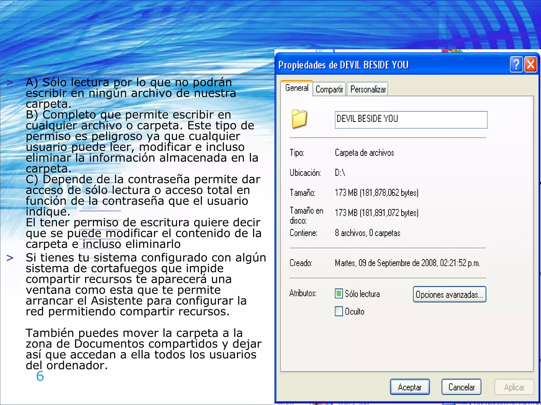 A) Sólo lectura por lo que no podrán escribir en ningún archivo de nuestra carpeta.  B) Completo que permite escribir en cualquier archivo o carpeta. Este tipo de permiso es peligroso ya que cualquier usuario puede leer, modificar e incluso eliminar la información almacenada en la carpeta. C) Depende de la contraseña permite dar acceso de sólo lectura o acceso total en función de la contraseña que el usuario indique. El tener permiso de escritura quiere decir que se puede modificar el contenido de la carpeta e incluso eliminarlo Si tienes tu sistema configurado con algún sistema de cortafuegos que impide compartir recursos te aparecerá una ventana como esta que te permite arrancar el Asistente para configurar la red permitiendo compartir recursos. También puedes mover la carpeta a la zona de Documentos compartidos y dejar así que accedan a ella todos los usuarios del ordenador. 