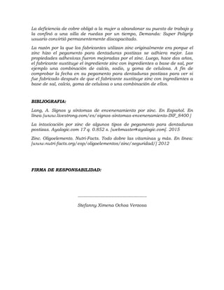 La deficiencia de cobre obligó a la mujer a abandonar su puesto de trabajo y
la confinó a una silla de ruedas por un tiempo, Demanda: Super Poligrip
usuario convirtió permanentemente discapacitado.
La razón por la que los fabricantes utilizan zinc originalmente era porque el
zinc hizo el pegamento para dentaduras postizas se adhiera mejor. Las
propiedades adhesivas fueron mejoradas por el zinc. Luego, hace dos años,
el fabricante sustituye el ingrediente zinc con ingredientes a base de sal, por
ejemplo una combinación de calcio, sodio, y goma de celulosa. A fin de
comprobar la fecha en su pegamento para dentaduras postizas para ver si
fue fabricado después de que el fabricante sustituye zinc con ingredientes a
base de sal, calcio, goma de celulosa o una combinación de ellos.
BIBLIOGRAFIA:
Lang, A. Signos y síntomas de envenenamiento por zinc. En Español. En
línea [www.livestrong.com/es/signos-sintomas-envenenamiento-INF_8400 ]
La intoxicación por zinc de algunos tipos de pegamento para dentaduras
postizas. Ayalogic.com 17 q. 0.852 s. [webmaster#ayalogic.com]. 2015
Zinc. Oligoelemento. Nutri-Facts. Todo dobre las vitaminas y más. En línea:
[www.nutri-facts.org/esp/oligoelementos/zinc/seguridad/] 2012
FIRMA DE RESPONSABILIDAD:
-------------------------------------------------
Stefanny Ximena Ochoa Verzosa
 