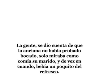 La gente, se dio cuenta de que la anciana no había probado bocado, solo miraba como comía su marido, y de vez en cuando, bebía un poquito del refresco.