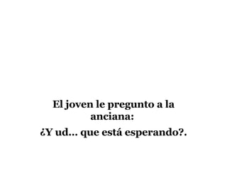 El joven le pregunto a la anciana: ¿Y ud… que está esperando?.