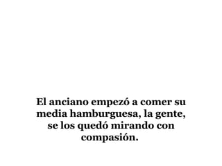 El anciano empezó a comer su media hamburguesa, la gente, se los quedó mirando con compasión.