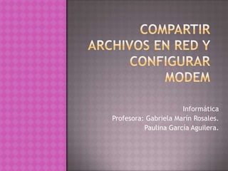 Compartir archivos en red y configurar modem Informática Profesora: Gabriela Marín Rosales. Paulina García Aguilera. 