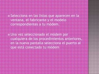 Selecciona en las listas que aparecen en la ventana, el fabricante y el modelo correspondientes a tu módem.Una vez seleccionado el módem por cualquiera de los procedimientos anteriores, en la nueva pantalla selecciona el puerto al que está conectado tu módem 