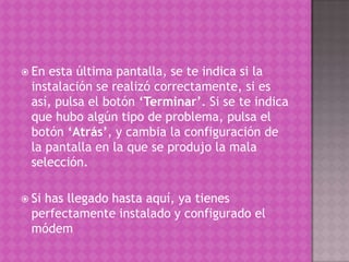 En esta última pantalla, se te indica si la instalación se realizó correctamente, si es así, pulsa el botón ‘Terminar’. Si se te indica que hubo algún tipo de problema, pulsa el botón ‘Atrás’, y cambia la configuración de la pantalla en la que se produjo la mala selección. Si has llegado hasta aquí, ya tienes perfectamente instalado y configurado el módem