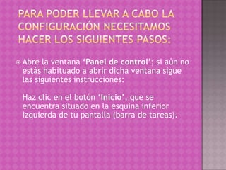 Para poder llevar a cabo la configuración necesitamos hacer los siguientes pasos:Abre la ventana ‘Panel de control’; si aún no estás habituado a abrir dicha ventana sigue las siguientes instrucciones:Haz clic en el botón ‘Inicio’, que se encuentra situado en la esquina inferior izquierda de tu pantalla (barra de tareas). 