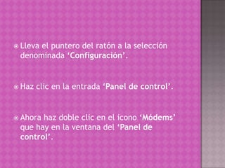 Lleva el puntero del ratón a la selección denominada ‘Configuración’. Haz clic en la entrada ‘Panel de control’. Ahora haz doble clic en el icono ‘Módems’ que hay en la ventana del ‘Panel de control’.