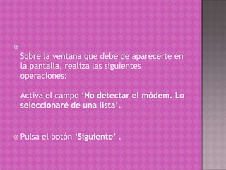 Sobre la ventana que debe de aparecerte en la pantalla, realiza las siguientes operaciones: Activa el campo ‘No detectar el módem. Lo seleccionaré de una lista’. Pulsa el botón ‘Siguiente’ .
