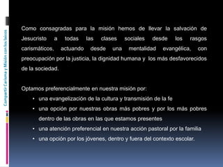 CompartirCarismayMisiónconloslaicos
Como consagradas para la misión hemos de llevar la salvación de
Jesucristo a todas las clases sociales desde los rasgos
carismáticos, actuando desde una mentalidad evangélica, con
preocupación por la justicia, la dignidad humana y los más desfavorecidos
de la sociedad.
Optamos preferencialmente en nuestra misión por:
• una evangelización de la cultura y transmisión de la fe
• una opción por nuestras obras más pobres y por los más pobres
dentro de las obras en las que estamos presentes
• una atención preferencial en nuestra acción pastoral por la familia
• una opción por los jóvenes, dentro y fuera del contexto escolar.
 