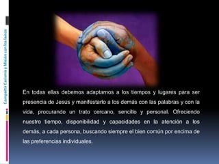 CompartirCarismayMisiónconloslaicos
En todas ellas debemos adaptarnos a los tiempos y lugares para ser
presencia de Jesús y manifestarlo a los demás con las palabras y con la
vida, procurando un trato cercano, sencillo y personal. Ofreciendo
nuestro tiempo, disponibilidad y capacidades en la atención a los
demás, a cada persona, buscando siempre el bien común por encima de
las preferencias individuales.
 