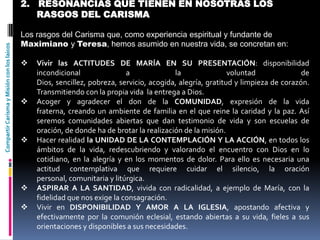 CompartirCarismayMisiónconloslaicos 2. RESONANCIAS QUE TIENEN EN NOSOTRAS LOS
RASGOS DEL CARISMA
Los rasgos del Carisma que, como experiencia espiritual y fundante de
Maximiano y Teresa, hemos asumido en nuestra vida, se concretan en:
 Vivir las ACTITUDES DE MARÍA EN SU PRESENTACIÓN: disponibilidad
incondicional a la voluntad de
Dios, sencillez, pobreza, servicio, acogida, alegría, gratitud y limpieza de corazón.
Transmitiendo con la propia vida la entrega a Dios.
 Acoger y agradecer el don de la COMUNIDAD, expresión de la vida
fraterna, creando un ambiente de familia en el que reine la caridad y la paz. Así
seremos comunidades abiertas que dan testimonio de vida y son escuelas de
oración, de donde ha de brotar la realización de la misión.
 Hacer realidad la UNIDAD DE LA CONTEMPLACIÓN Y LA ACCIÓN, en todos los
ámbitos de la vida, redescubriendo y valorando el encuentro con Dios en lo
cotidiano, en la alegría y en los momentos de dolor. Para ello es necesaria una
actitud contemplativa que requiere cuidar el silencio, la oración
personal, comunitaria y litúrgica.
 ASPIRAR A LA SANTIDAD, vivida con radicalidad, a ejemplo de María, con la
fidelidad que nos exige la consagración.
 Vivir en DISPONIBILIDAD Y AMOR A LA IGLESIA, apostando afectiva y
efectivamente por la comunión eclesial, estando abiertas a su vida, fieles a sus
orientaciones y disponibles a sus necesidades.
 