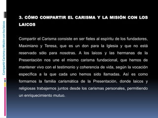 CompartirCarismayMisiónconloslaicos
3. CÓMO COMPARTIR EL CARISMA Y LA MISIÓN CON LOS
LAICOS
Compartir el Carisma consiste en ser fieles al espíritu de los fundadores,
Maximiano y Teresa, que es un don para la Iglesia y que no está
reservado sólo para nosotras. A los laicos y las hermanas de la
Presentación nos une el mismo carisma fundacional, que hemos de
mantener vivo con el testimonio y coherencia de vida, según la vocación
específica a la que cada uno hemos sido llamadas. Así es como
formamos la familia carismática de la Presentación, donde laicos y
religiosas trabajemos juntos desde los carismas personales, permitiendo
un enriquecimiento mutuo.
 