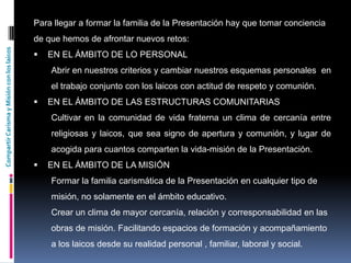 CompartirCarismayMisiónconloslaicos
Para llegar a formar la familia de la Presentación hay que tomar conciencia
de que hemos de afrontar nuevos retos:
 EN EL ÁMBITO DE LO PERSONAL
Abrir en nuestros criterios y cambiar nuestros esquemas personales en
el trabajo conjunto con los laicos con actitud de respeto y comunión.
 EN EL ÁMBITO DE LAS ESTRUCTURAS COMUNITARIAS
Cultivar en la comunidad de vida fraterna un clima de cercanía entre
religiosas y laicos, que sea signo de apertura y comunión, y lugar de
acogida para cuantos comparten la vida-misión de la Presentación.
 EN EL ÁMBITO DE LA MISIÓN
Formar la familia carismática de la Presentación en cualquier tipo de
misión, no solamente en el ámbito educativo.
Crear un clima de mayor cercanía, relación y corresponsabilidad en las
obras de misión. Facilitando espacios de formación y acompañamiento
a los laicos desde su realidad personal , familiar, laboral y social.
 