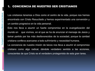 CompartirCarismayMisiónconloslaicos
1. CONCIENCIA DE NUESTRO SER CRISTIANOS
Los cristianos tenemos a Dios como el centro de la vida, porque nos hemos
encontrado con Cristo Resucitado y hemos experimentado una conversión y
un cambio progresivo en la vida personal.
Esto nos lleva a asumir un fuerte compromiso en la evangelización del
mundo en que vivimos, en el que se ha de anunciar el mensaje de Jesús y
tomar partido por los más desfavorecidos de la sociedad, porque la caridad
cristiana conlleva acercarse a todo sufrimiento y necesidad humana.
La conciencia de nuestra misión de laicos nos lleva a asumir el compromiso
cristiano como algo radical, dándole verdadero sentido a las acciones,
conscientes de que Cristo es el verdadero protagonista de esta gran tarea.
 