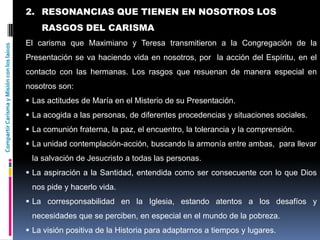 CompartirCarismayMisiónconloslaicos
2. RESONANCIAS QUE TIENEN EN NOSOTROS LOS
RASGOS DEL CARISMA
El carisma que Maximiano y Teresa transmitieron a la Congregación de la
Presentación se va haciendo vida en nosotros, por la acción del Espíritu, en el
contacto con las hermanas. Los rasgos que resuenan de manera especial en
nosotros son:
 Las actitudes de María en el Misterio de su Presentación.
 La acogida a las personas, de diferentes procedencias y situaciones sociales.
 La comunión fraterna, la paz, el encuentro, la tolerancia y la comprensión.
 La unidad contemplación-acción, buscando la armonía entre ambas, para llevar
la salvación de Jesucristo a todas las personas.
 La aspiración a la Santidad, entendida como ser consecuente con lo que Dios
nos pide y hacerlo vida.
 La corresponsabilidad en la Iglesia, estando atentos a los desafíos y
necesidades que se perciben, en especial en el mundo de la pobreza.
 La visión positiva de la Historia para adaptarnos a tiempos y lugares.
 