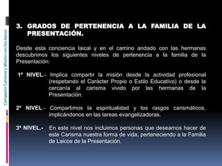 CompartirCarismayMisiónconloslaicos
3. GRADOS DE PERTENENCIA A LA FAMILIA DE LA
PRESENTACIÓN.
Desde esta conciencia laical y en el camino andado con las hermanas
descubrimos los siguientes niveles de pertenencia a la familia de la
Presentación:
1º NIVEL.- Implica compartir la misión desde la actividad profesional
(respetando el Carácter Propio o Estilo Educativo) o desde la
cercanía al carisma vivido por las hermanas de la
Presentación.
2º NIVEL.- Compartimos la espiritualidad y los rasgos carismáticos,
implicándonos en las tareas evangelizadoras.
3º NIVEL.- En este nivel nos incluimos personas que deseamos hacer de
este Carisma nuestra forma de vida, perteneciendo a la Familia
de Laicos de la Presentación.
 