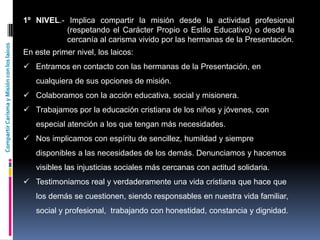 CompartirCarismayMisiónconloslaicos
1º NIVEL.- Implica compartir la misión desde la actividad profesional
(respetando el Carácter Propio o Estilo Educativo) o desde la
cercanía al carisma vivido por las hermanas de la Presentación.
En este primer nivel, los laicos:
 Entramos en contacto con las hermanas de la Presentación, en
cualquiera de sus opciones de misión.
 Colaboramos con la acción educativa, social y misionera.
 Trabajamos por la educación cristiana de los niños y jóvenes, con
especial atención a los que tengan más necesidades.
 Nos implicamos con espíritu de sencillez, humildad y siempre
disponibles a las necesidades de los demás. Denunciamos y hacemos
visibles las injusticias sociales más cercanas con actitud solidaria.
 Testimoniamos real y verdaderamente una vida cristiana que hace que
los demás se cuestionen, siendo responsables en nuestra vida familiar,
social y profesional, trabajando con honestidad, constancia y dignidad.
 