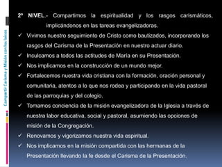 CompartirCarismayMisiónconloslaicos
2º NIVEL.- Compartimos la espiritualidad y los rasgos carismáticos,
implicándonos en las tareas evangelizadoras.
 Vivimos nuestro seguimiento de Cristo como bautizados, incorporando los
rasgos del Carisma de la Presentación en nuestro actuar diario.
 Inculcamos a todos las actitudes de María en su Presentación.
 Nos implicamos en la construcción de un mundo mejor.
 Fortalecemos nuestra vida cristiana con la formación, oración personal y
comunitaria, atentos a lo que nos rodea y participando en la vida pastoral
de las parroquias y del colegio.
 Tomamos conciencia de la misión evangelizadora de la Iglesia a través de
nuestra labor educativa, social y pastoral, asumiendo las opciones de
misión de la Congregación.
 Renovamos y vigorizamos nuestra vida espiritual.
 Nos implicamos en la misión compartida con las hermanas de la
Presentación llevando la fe desde el Carisma de la Presentación.
 