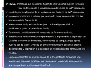 CompartirCarismayMisiónconloslaicos
3º NIVEL.- Personas que deseamos hacer de este Carisma nuestra forma de
vida, perteneciendo a la Asociciación de Laicos de la Presentación.
 Nos integramos plenamente en la vivencia del Carisma de la Presentación.
 Nos comprometemos a trabajar por un mundo mejor en comunión con las
hermanas de la Presentación.
 Intentamos el enriquecimiento recíproco entre religiosas y laicos
sintiéndonos parte de una misma familia.
 Tenemos la posibilidad de vivir nuestra fe de forma comunitaria.
 Fortalecemos nuestro sentido de pertenencia e impulsamos la expansión del
Carisma junto con las hermanas, convencidos de la riqueza que aporta
nuestro ser de laicos, viviendo en actitud de humildad, sencillez, alegría,
disponibilidad y aspiración a la santidad, en nuestra realidad familiar, laboral
y social.
 Somos conscientes de que los laicos de la Presentación formamos una
familia, que tiene que fortalecer los vínculos con los demás laicos con los
que compartimos la misma espiritualidad.
 