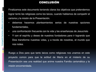 CompartirCarismayMisiónconloslaicos CONCLUSIÓN
Finalizamos este documento teniendo claros los objetivos que pretendemos
lograr tanto las religiosas como los laicos, cuando hablamos de compartir el
carisma y la misión de la Presentación.
• debemos hacernos planteamientos serios de nuestras opciones
fundamentales,
• una confrontación frecuente con la vida y las enseñanzas de Jesucristo
• Y con el espíritu y deseo de nuestros fundadores para ir logrando que
Dios transforme nuestras vidas, y a través de nosotras, el mundo que
nos rodea.
Ruego a Dios para que tanto laicos como religiosas nos unamos en este
proyecto común para que la actitud de María en el misterio de su
Presentación sea una realidad que anime nuestra Familia carismática y la
misión encomendada.
 