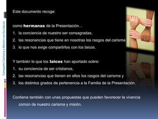 CompartirCarismayMisiónconloslaicos
Este documento recoge:
como hermanas de la Presentación…
1. la conciencia de nuestro ser consagradas,
2. las resonancias que tiene en nosotras los rasgos del carisma y
3. lo que nos exige compartirlos con los laicos.
Y también lo que los laicos han aportado sobre:
1. su conciencia de ser cristianos,
2. las resonancias que tienen en ellos los rasgos del carisma y
3. los distintos grados de pertenencia a la Familia de la Presentación.
Contiene también con unas propuestas que pueden favorecer la vivencia
común de nuestro carisma y misión.
 