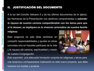 CompartirCarismayMisiónconloslaicos
II. JUSTIFICACIÓN DEL DOCUMENTO
A la luz del Concilio Vaticano II y de los últimos documentos de la Iglesia,
las Hermanas de la Presentación nos sentimos comprometidas a extender
la riqueza de nuestro carisma compartiéndolo con los laicos para que
si lo desean, se impliquen en la vivencia carismática de nuestra familia
religiosa.
Esta exigencia no solo debe centrarse en
compartir responsabilidades y ayudas en obras
concretas sino en hacerles participes de la vida
y la riqueza del carisma, espiritualidad y misión
de nuestra Congregación.
Esto supondrá una adecuada formación conjunta de religiosas y laicos para
una reciproca y enriquecedora implicación en este nuevo proyecto, que debe
hacerse con lucidez y audacia.
 