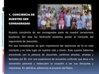 CompartirCarismayMisiónconloslaicos
1. CONCIENCIA DE
NUESTRO SER
CONSAGRADAS
Nuestra conciencia de ser consagradas parte de nuestro compromiso
bautismal. Sin esta luz fácilmente podemos perder el horizonte del
seguimiento de Jesucristo.
Por eso consideramos de gran importancia dar testimonio de fe en todo
momento y en todo lugar en nuestra vida y misión. Esto supone habernos
encontrado con la persona de Jesucristo, sentirnos atraídas, amadas y
llamadas por Él; vivir una experiencia de encuentro profundo que lleva a la
conversión personal y redescubrir la vocación a ser sus discípulas y
misioneras. En definitiva, adherirnos al proyecto del Reino.
 