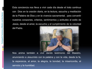 CompartirCarismayMisiónconloslaicos
Esta conciencia nos lleva a vivir cada día desde el trato continuo
con Dios en la oración diaria, en la lectura, escucha y meditación
de la Palabra de Dios y en la vivencia sacramental, para convertir
nuestros corazones, criterios, sentimientos y actitudes al estilo de
Jesús, desde el amor, la escucha y el cumplimiento de la voluntad
del Padre.
Nos anima también a vivir dando testimonio del Maestro,
anunciando a Jesucristo con la palabra y con la vida, desde la fe,
la esperanza, el amor, la alegría, la bondad, la misericordia, el
servicio y la humildad.
 
