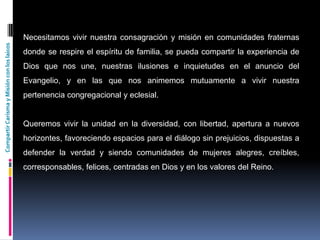 CompartirCarismayMisiónconloslaicos
Necesitamos vivir nuestra consagración y misión en comunidades fraternas
donde se respire el espíritu de familia, se pueda compartir la experiencia de
Dios que nos une, nuestras ilusiones e inquietudes en el anuncio del
Evangelio, y en las que nos animemos mutuamente a vivir nuestra
pertenencia congregacional y eclesial.
Queremos vivir la unidad en la diversidad, con libertad, apertura a nuevos
horizontes, favoreciendo espacios para el diálogo sin prejuicios, dispuestas a
defender la verdad y siendo comunidades de mujeres alegres, creíbles,
corresponsables, felices, centradas en Dios y en los valores del Reino.
 