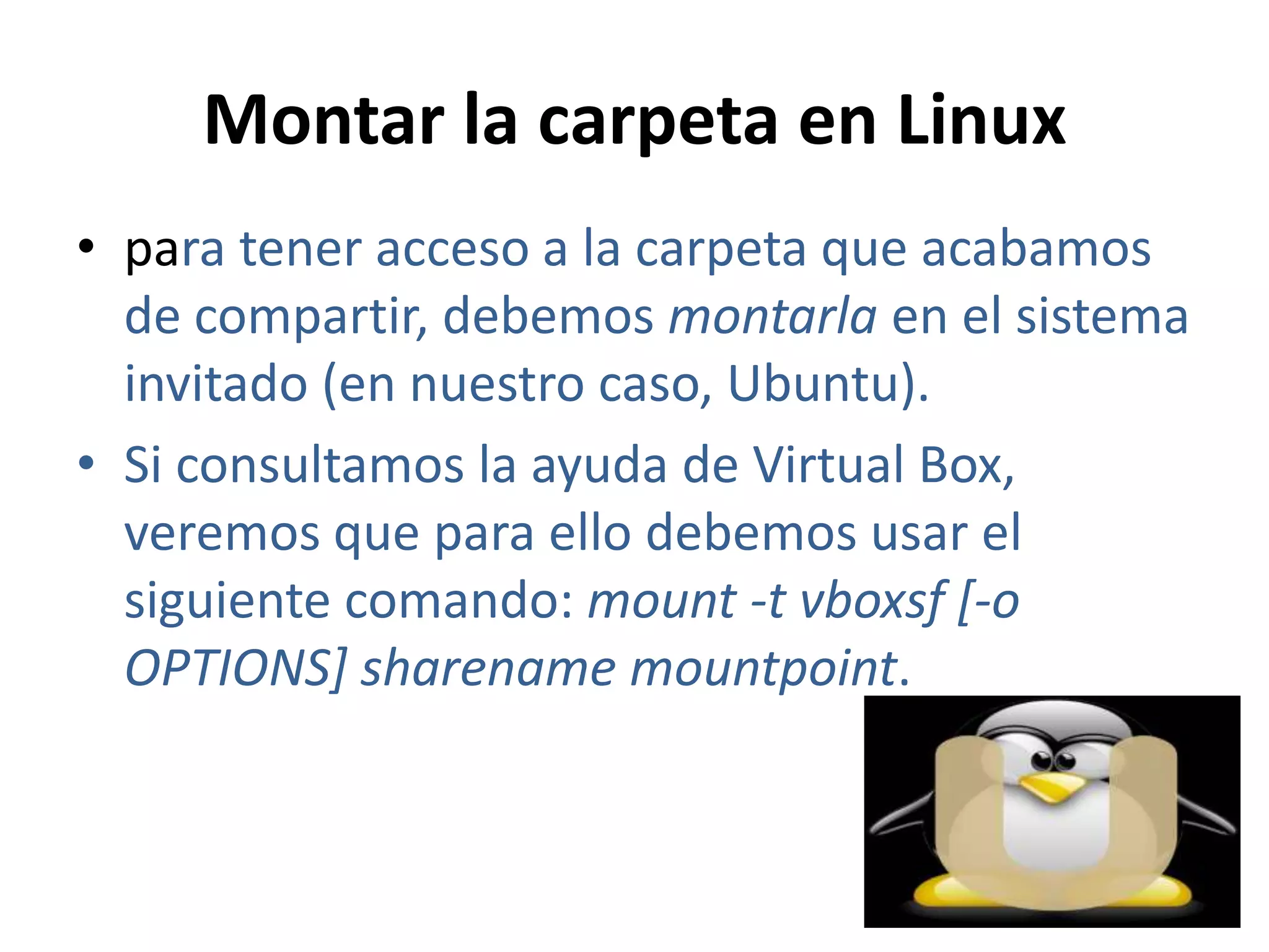 Montar la carpeta en Linux
• para tener acceso a la carpeta que acabamos
  de compartir, debemos montarla en el sistema
  invitado (en nuestro caso, Ubuntu).
• Si consultamos la ayuda de Virtual Box,
  veremos que para ello debemos usar el
  siguiente comando: mount -t vboxsf [-o
  OPTIONS] sharename mountpoint.
 