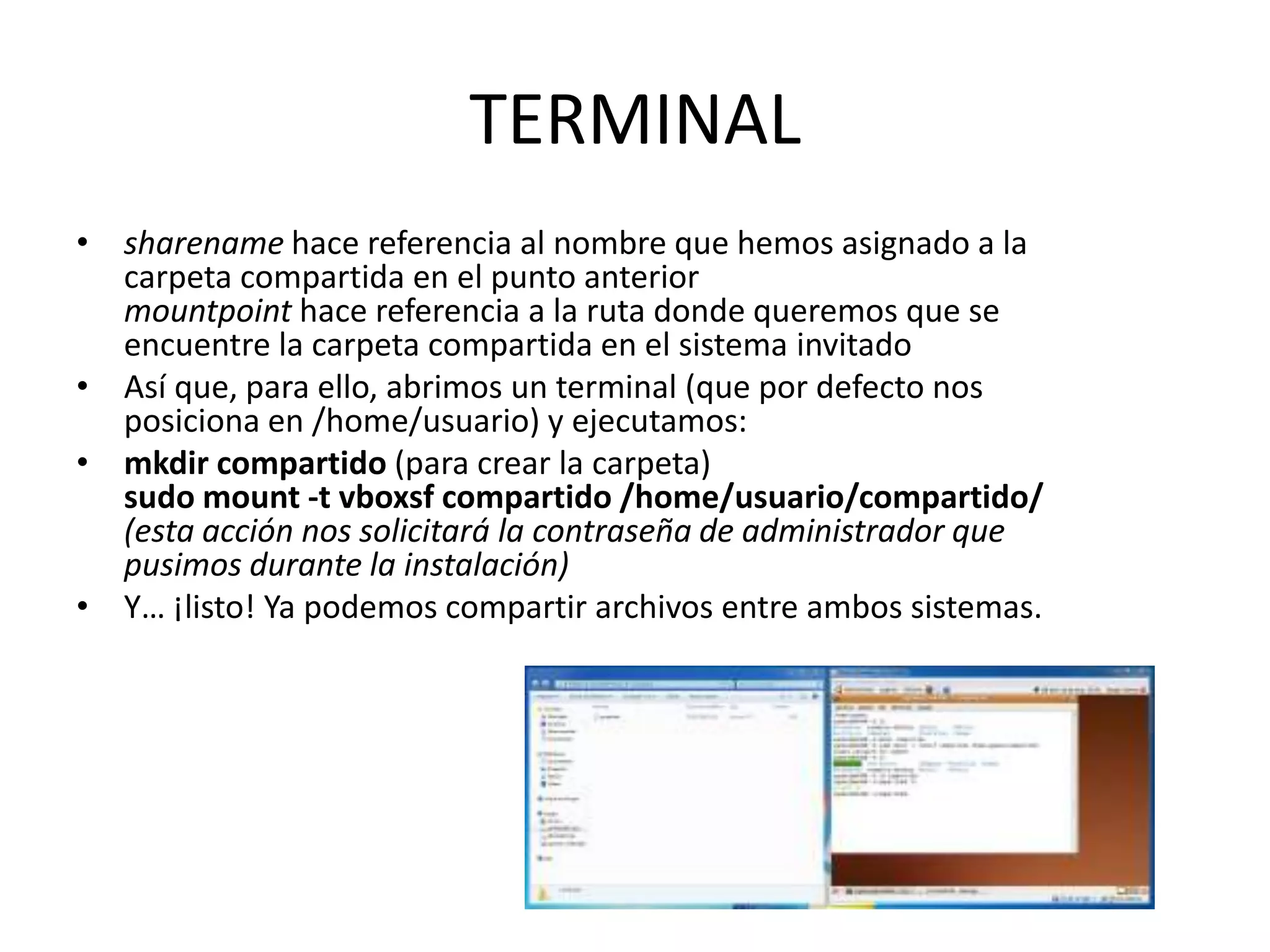 TERMINAL
• sharename hace referencia al nombre que hemos asignado a la
  carpeta compartida en el punto anterior
  mountpoint hace referencia a la ruta donde queremos que se
  encuentre la carpeta compartida en el sistema invitado
• Así que, para ello, abrimos un terminal (que por defecto nos
  posiciona en /home/usuario) y ejecutamos:
• mkdir compartido (para crear la carpeta)
  sudo mount -t vboxsf compartido /home/usuario/compartido/
  (esta acción nos solicitará la contraseña de administrador que
  pusimos durante la instalación)
• Y… ¡listo! Ya podemos compartir archivos entre ambos sistemas.
 