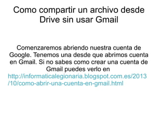 Como compartir un archivo desde
Drive sin usar Gmail
Comenzaremos abriendo nuestra cuenta de
Google. Tenemos una desde que abrimos cuenta
en Gmail. Si no sabes como crear una cuenta de
Gmail puedes verlo en
http://informaticalegionaria.blogspot.com.es/2013
/10/como-abrir-una-cuenta-en-gmail.html

 