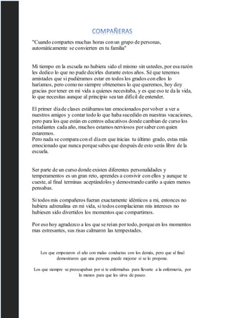 "Cuando compartes muchas horas conun grupo de personas,
automáticamente se convierten en tu familia"
Mi tiempo en la escuela no hubiera sido el mismo sin ustedes, por esa razón
les dedico lo que no pude decirles durante estos años. Sé que tenemos
amistades que si pudiéramos estar en todos los grados con ellos lo
haríamos, pero como no siempre obtenemos lo que queremos, hoy doy
gracias portener en mi vida a quienes necesitaba, y es que eso te da la vida,
lo que necesitas aunque al principio sea tan difícil de entender.
El primer díade clases estábamos tan emocionados porvolver a ver a
nuestros amigos y contar todo lo que haba sucedido en nuestras vacaciones,
pero para los que están en centros educativos donde cambian de curso los
estudiantes cada año, muchos estamos nerviosos porsaber con quien
estaremos.
Pero nada se compara con el díaen que inicias tu último grado, estas más
emocionado que nunca porquesabes que después de esto serás libre de la
escuela.
Ser parte de un curso donde existen diferentes personalidades y
temperamentos es un gran reto, aprendes a convivir con ellos y aunque te
cueste, al final terminas aceptándolos y demostrando cariño a quien menos
pensabas.
Si todos mis compañeros fueran exactamente idénticos a mi, entonces no
hubiera adrenalina en mi vida, si todos complacieran mis intereses no
hubiesen sido divertidos los momentos que compartimos.
Por eso hoy agradezco a los que se reían por todo, porqueen los momentos
mas estresantes, sus risas calmaron las tempestades.
Los que empezaron el año con malas conductas con los demás, pero que al final
demostraron que una persona puede mejorar si se lo propone.
Los que siempre se preocupaban por si te enfermabas para llevarte a la enfermería, por
lo menos para que les sirva de paseo.
 