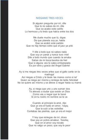 NIEGAME TRES VECES
Si alguien pregunta por mí, dile
Que tú no sabes de mí, dile
Que se acabo este cariño
Lo hermoso y lo lindo que había entre los dos
Me duele mucho que tú, digas
De que planeta soy yo, habla
Que se acabó este partido
Que no hay tiempo extra que el juez ya pitó
Y dile a todo que no sabes nada
Que soy un panal y nunca tuvo miel
Dile a todo mundo que cuando te amaba
Salían de mi boca besitos de hiel
Que si alguna ves tú sales embarazada
Es por obra y gracia del Ángel Gabriel
Ay si me niegas tres veces antes que el gallo cante en la
madruga'
Así niegas a Cristo y te lavas las manos como si na'
Quien se niega así mismo y reniega de tanta felicidad
No se quiere así mismo y se atreve a negar hasta su mamá
Ay, si niega que uno y uno suman dos
Te atreves a dudar que existe un Dios
Como vas a negar que te besé
Si en tu rostro mi nombre se te ve
Cuando al principio la amé, dijo
Que yo era el fuete en amor, !vaya¡
Que la subí a las estrellas
Contabas las piedras, que yo era el mejor
Y hoy que reniegas de mí, dices
Que soy un pobre amateur, !bestia¡
Que en el amor soy novato
Que no valgo un peso, que soy lo peor
 