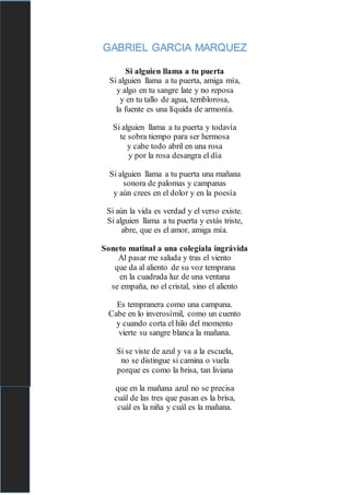 GABRIEL GARCIA MARQUEZ
Si alguien llama a tu puerta
Si alguien llama a tu puerta, amiga mía,
y algo en tu sangre late y no reposa
y en tu tallo de agua, temblorosa,
la fuente es una líquida de armonía.
Si alguien llama a tu puerta y todavía
te sobra tiempo para ser hermosa
y cabe todo abril en una rosa
y por la rosa desangra el día
Si alguien llama a tu puerta una mañana
sonora de palomas y campanas
y aún crees en el dolor y en la poesía
Si aún la vida es verdad y el verso existe.
Si alguien llama a tu puerta y estás triste,
abre, que es el amor, amiga mía.
Soneto matinal a una colegiala ingrávida
Al pasar me saluda y tras el viento
que da al aliento de su voz temprana
en la cuadrada luz de una ventana
se empaña, no el cristal, sino el aliento
Es tempranera como una campana.
Cabe en lo inverosímil, como un cuento
y cuando corta el hilo del momento
vierte su sangre blanca la mañana.
Si se viste de azul y va a la escuela,
no se distingue si camina o vuela
porque es como la brisa, tan liviana
que en la mañana azul no se precisa
cuál de las tres que pasan es la brisa,
cuál es la niña y cuál es la mañana.
 