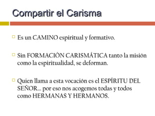  La vida y misión compartida respeta la identidadLa vida y misión compartida respeta la identidad
de la forma de vida cristiana de cada uno:de la forma de vida cristiana de cada uno:
 No desdibuja la identidad del religiosoNo desdibuja la identidad del religioso
ni del laico, del célibe ni del casado.ni del laico, del célibe ni del casado.
 Tiene un PERFIL CARISMÁTICOTiene un PERFIL CARISMÁTICO
que hay que cuidar y favorecer.que hay que cuidar y favorecer.
Compartir el CarismaCompartir el Carisma
 