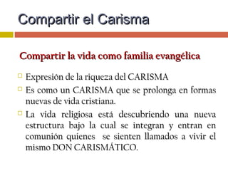 HERENCIA CARISMÁTICAHERENCIA CARISMÁTICA
 El CARISMA compartido es como construir unaEl CARISMA compartido es como construir una
CASA COMÚN, y juntamente con eso, hay queCASA COMÚN, y juntamente con eso, hay que
recrear un LENGUAJE donde todos nos podamosrecrear un LENGUAJE donde todos nos podamos
sentirsentir en casa:en casa:
 Mutuo entendimientoMutuo entendimiento
 Estructuras comunes: espacios de convivencia, espiritualidad yEstructuras comunes: espacios de convivencia, espiritualidad y
formación para compartir…formación para compartir…
 Discernir cómo se expresa el UNICO CARISMA en la forma deDiscernir cómo se expresa el UNICO CARISMA en la forma de
VC o en la forma de Vida Laical.VC o en la forma de Vida Laical.
Compartir el CarismaCompartir el Carisma
 