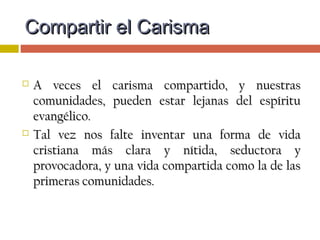  Tenemos encuentros, retiros, dinámicas,Tenemos encuentros, retiros, dinámicas,
convivencias, oraciones afectuosas… hay ofertas deconvivencias, oraciones afectuosas… hay ofertas de
formación, pero tal vez esto no acabe de “atraparformación, pero tal vez esto no acabe de “atrapar
por dentro” nuestras opciones, pensamientos,por dentro” nuestras opciones, pensamientos,
motivaciones, decisiones y sentimientos.motivaciones, decisiones y sentimientos.
 Puede ocurrir que el CARISMA no haya llegado alPuede ocurrir que el CARISMA no haya llegado al
corazón.corazón.
Compartir el CarismaCompartir el Carisma
 