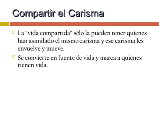 Compartir el CarismaCompartir el Carisma
 La “vida compartida” sólo la pueden tener quienesLa “vida compartida” sólo la pueden tener quienes
han asimilado el mismo carisma y ese carisma leshan asimilado el mismo carisma y ese carisma les
envuelve y mueve.envuelve y mueve.
 Se convierte en fuente de vida y marca a quienesSe convierte en fuente de vida y marca a quienes
tienen vida.tienen vida.
 