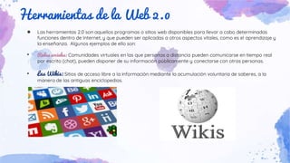 Herramientas de la Web 2.0
● Las herramientas 2.0 son aquellos programas o sitios web disponibles para llevar a cabo determinadas
funciones dentro de Internet, y que pueden ser aplicadas a otros aspectos vitales, como es el aprendizaje y
la enseñanza. Algunos ejemplos de ello son:
• Redes sociales: Comunidades virtuales en las que personas a distancia pueden comunicarse en tiempo real
por escrito (chat), pueden disponer de su información públicamente y conectarse con otras personas.
• Las Wikis: Sitios de acceso libre a la información mediante la acumulación voluntaria de saberes, a la
manera de las antiguas enciclopedias.
 