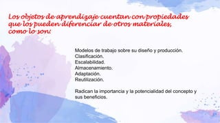 Los objetos de aprendizaje cuentan con propiedades
que los pueden diferenciar de otros materiales,
como lo son:
Modelos de trabajo sobre su diseño y producción.
Clasificación.
Escalabilidad.
Almacenamiento.
Adaptación.
Reutilización.
Radican la importancia y la potencialidad del concepto y
sus beneficios.
 