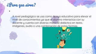 ¿Para que sirve?
●
A nivel pedagógico se usa como apoyo educativo para elevar el
nivel de conocimientos ya que el alumno interactúa con su
docente y cuenta con diverso material didáctico en texto,
imágenes, audio o una combinación de estas formas.
 