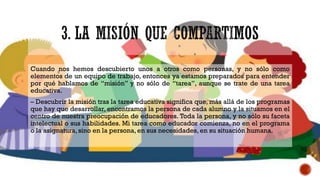 Cuando nos hemos descubierto unos a otros como personas, y no sólo como
elementos de un equipo de trabajo, entonces ya estamos preparados para entender
por qué hablamos de “misión” y no sólo de “tarea”, aunque se trate de una tarea
educativa.
– Descubrir la misión tras la tarea educativa significa que, más allá de los programas
que hay que desarrollar, encontramos la persona de cada alumno y la situamos en el
centro de nuestra preocupación de educadores. Toda la persona, y no sólo su faceta
intelectual o sus habilidades. Mi tarea como educador comienza, no en el programa
o la asignatura, sino en la persona, en sus necesidades, en su situación humana.
 