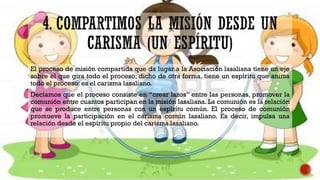 El proceso de misión compartida que da lugar a la Asociación lasaliana tiene un eje
sobre el que gira todo el proceso; dicho de otra forma, tiene un espíritu que anima
todo el proceso: es el carisma lasaliano.
Decíamos que el proceso consiste en “crear lazos” entre las personas, promover la
comunión entre cuantos participan en la misión lasaliana. La comunión es la relación
que se produce entre personas con un espíritu común. El proceso de comunión
promueve la participación en el carisma común lasaliano. Es decir, impulsa una
relación desde el espíritu propio del carisma lasaliano.
 