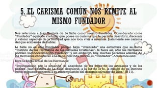 Nos referimos a Juan Bautista de La Salle como nuestro Fundador. Considerarlo como
“Fundador” equivale a admitir que posee un carisma que le permite descubrir, discernir
y valorar aspectos de la realidad que nos toca vivir a nosotros. Justamente ese carisma
del que acabamos de hablar.
La Salle no es sólo Fundador porque haya “inventado” una estructura que se llama
“Instituto de los Hermanos de las Escuelas Cristianas”. Si fuera así, sólo los Hermanos
podrían reconocerlo como Fundador; y sin embargo, hoy, muchas personas además de
los Hermanos consideran a La Salle, con toda justicia, su “Fundador”. Aclaremos esto:
Dice la Regla actual de los Hermanos:
“Impresionado por la situación de abandono de los 'hijos de los artesanos y de los
pobres', Juan Bautista de La Salle descubrió, a la luz de la fe, la misión de su Instituto
como respuesta concreta a su contemplación del designio salvador de Dios.” (R 11).
 