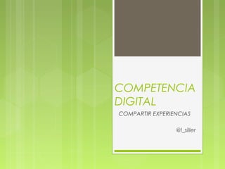 COMPETENCIA
DIGITAL
COMPARTIR EXPERIENCIAS
@l_siller
 