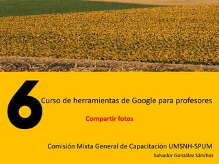 Curso de herramientas de Google para profesores

            Compartir fotos


 Comisión Mixta General de Capacitación UMSNH-SPUM
                                Salvador González Sánchez
 