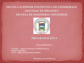 ESCUELA SUPERIOR POLITECNICA DE CHIMBORAZO
FACULTAD DE MECANICA
ESCUELA DE INGENIERIA INDUSTRIAL
PROGRAMACIÓN I
DATOS PERSONALES
NOMBRE: GREYS CATALINA GUAMÁN PADILLA
CURSO: TERCERO 2
TEMA: ORGANIZAR GOOGLE DRIVE
Riobamba 14 de abril de 2015
 